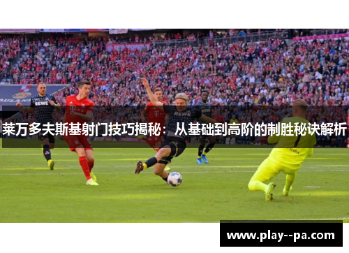 莱万多夫斯基射门技巧揭秘：从基础到高阶的制胜秘诀解析