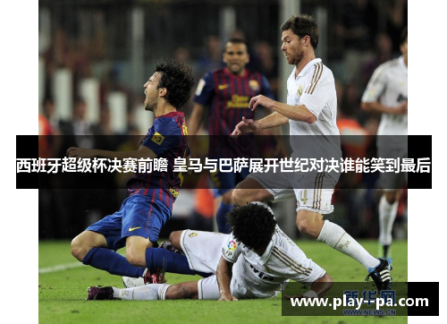 西班牙超级杯决赛前瞻 皇马与巴萨展开世纪对决谁能笑到最后