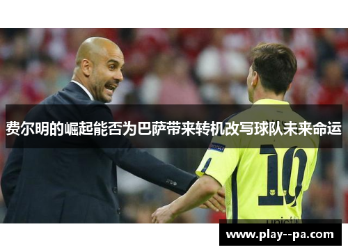 费尔明的崛起能否为巴萨带来转机改写球队未来命运 费尔明的崛起能否为巴萨带来转机改写球队未来命运