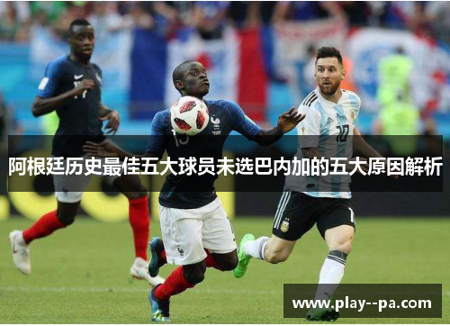 阿根廷历史最佳五大球员未选巴内加的五大原因解析 阿根廷历史最佳五大球员未选巴内加的五大原因解析