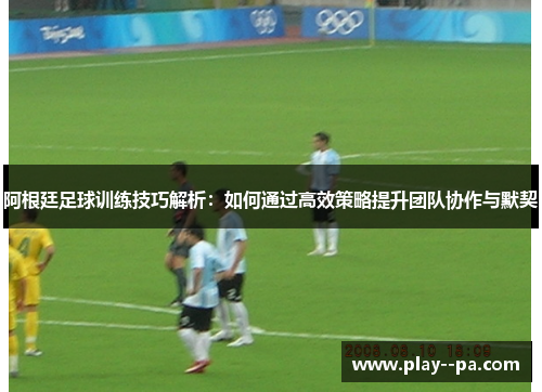 阿根廷足球训练技巧解析：如何通过高效策略提升团队协作与默契