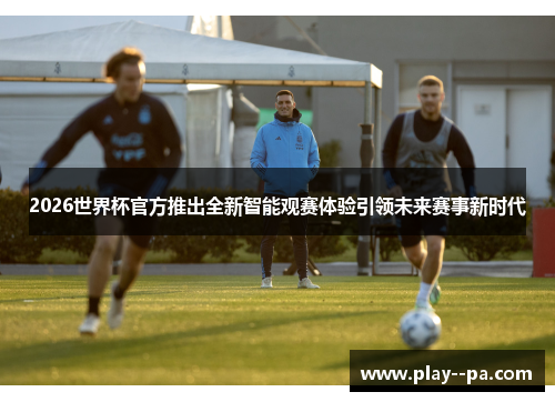 2026世界杯官方推出全新智能观赛体验引领未来赛事新时代 2026世界杯官方推出全新智能观赛体验引领未来赛事新时代