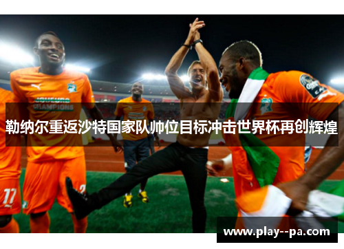 勒纳尔重返沙特国家队帅位目标冲击世界杯再创辉煌