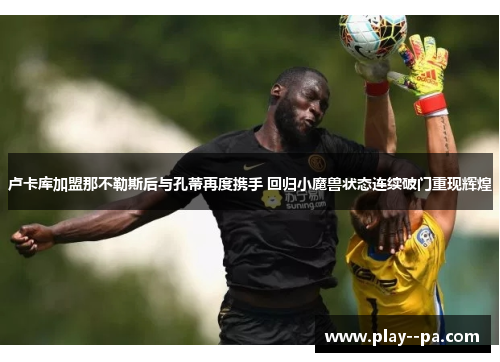 卢卡库加盟那不勒斯后与孔蒂再度携手 回归小魔兽状态连续破门重现辉煌