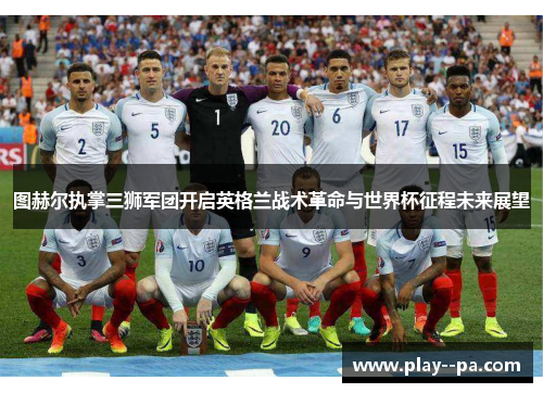 图赫尔执掌三狮军团开启英格兰战术革命与世界杯征程未来展望