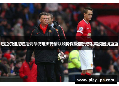 巴拉尔迪尼临危受命仍难扭转球队颓势保级前景愈发黯淡困境重重