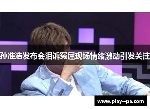 孙准浩发布会泪诉冤屈现场情绪激动引发关注