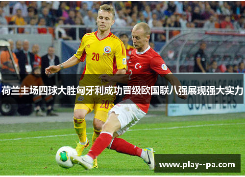 荷兰主场四球大胜匈牙利成功晋级欧国联八强展现强大实力