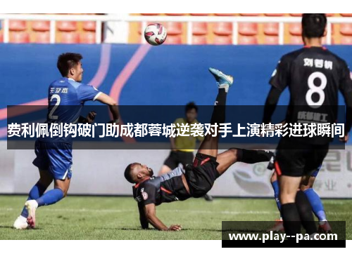 费利佩倒钩破门助成都蓉城逆袭对手上演精彩进球瞬间