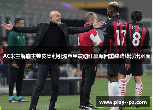 AC米兰解雇主帅皮奥利引爆意甲震动红黑军团重建路线浮出水面