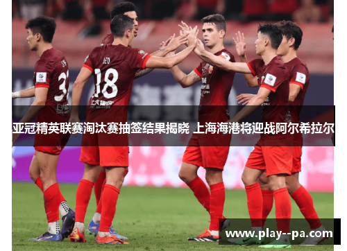 亚冠精英联赛淘汰赛抽签结果揭晓 上海海港将迎战阿尔希拉尔