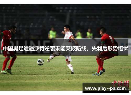 中国男足遭遇沙特逆袭未能突破防线，失利后形势堪忧