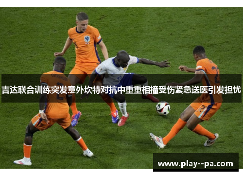 吉达联合训练突发意外坎特对抗中重重相撞受伤紧急送医引发担忧