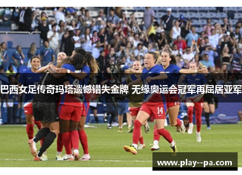 巴西女足传奇玛塔遗憾错失金牌 无缘奥运会冠军再屈居亚军