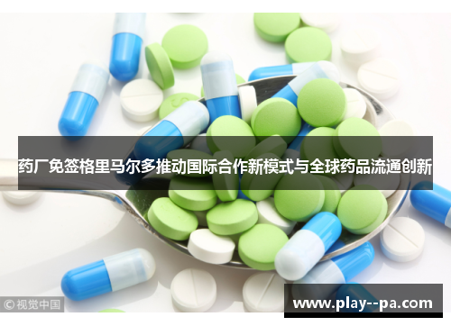 药厂免签格里马尔多推动国际合作新模式与全球药品流通创新