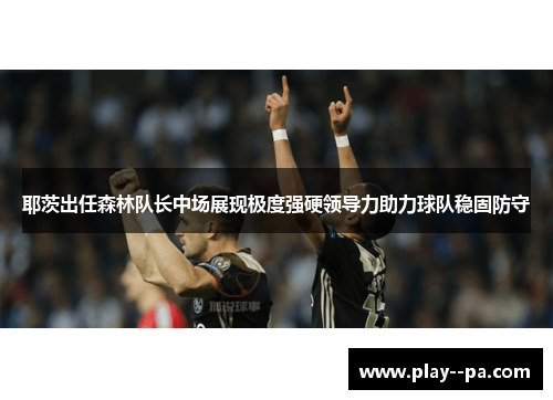 耶茨出任森林队长中场展现极度强硬领导力助力球队稳固防守