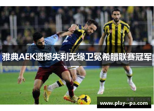 雅典AEK遗憾失利无缘卫冕希腊联赛冠军