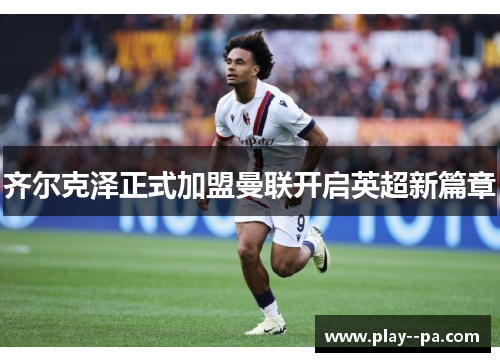 齐尔克泽正式加盟曼联开启英超新篇章