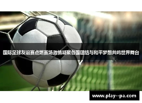 国际足球友谊赛点燃赛场激情凝聚各国团结与和平梦想共鸣世界舞台