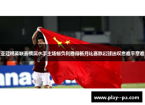 亚冠精英联赛横滨水手主场憾负利雅得新月比赛跌宕球迷叹息难平意难