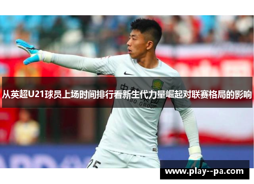 从英超U21球员上场时间排行看新生代力量崛起对联赛格局的影响