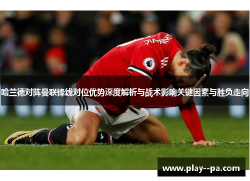 哈兰德对阵曼联锋线对位优势深度解析与战术影响关键因素与胜负走向