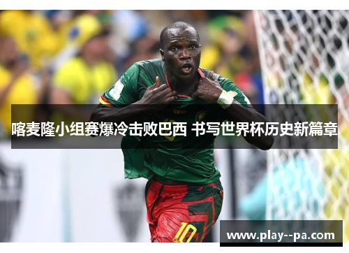 喀麦隆小组赛爆冷击败巴西 书写世界杯历史新篇章