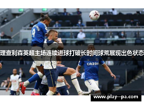 理查利森英超主场连续进球打破长时间球荒展现出色状态