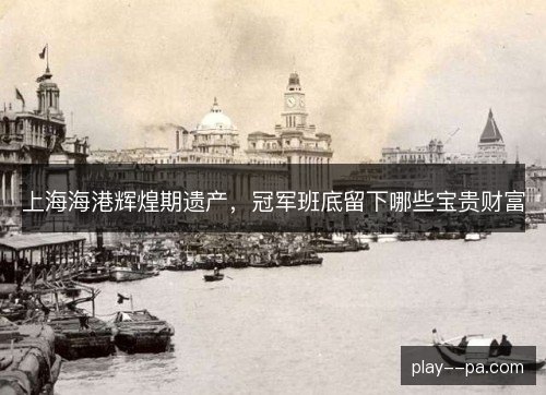 上海海港辉煌期遗产,冠军班底留下哪些宝贵财富 上海海港辉煌期遗产,冠军班底留下哪些宝贵财富